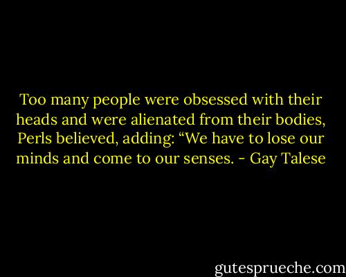 Too many people were obsessed with their heads and were alienated from their bodies, Perls believed, adding: “We have to lose our minds and come to our senses. - Gay Talese