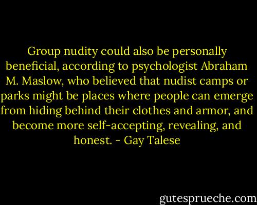 Group nudity could also be personally beneficial, according to psychologist Abraham M. Maslow, who believed that nudist camps or parks might be places where people can emerge from hiding behind their clothes and armor, and become more self-accepting, revealing, and honest. - Gay Talese