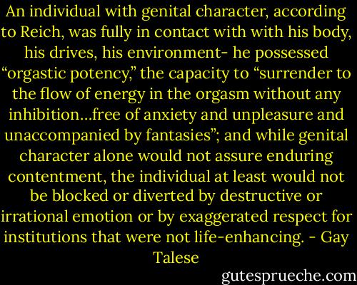 An individual with genital character, according to Reich, was fully in contact with with his body, his drives, his environment- he possessed “orgastic potency,” the capacity to “surrender to the flow of energy in the orgasm without any inhibition…free of anxiety and unpleasure and unaccompanied by fantasies”; and while genital character alone would not assure enduring contentment, the individual at least would not be blocked or diverted by destructive or irrational emotion or by exaggerated respect for institutions that were not life-enhancing. - Gay Talese