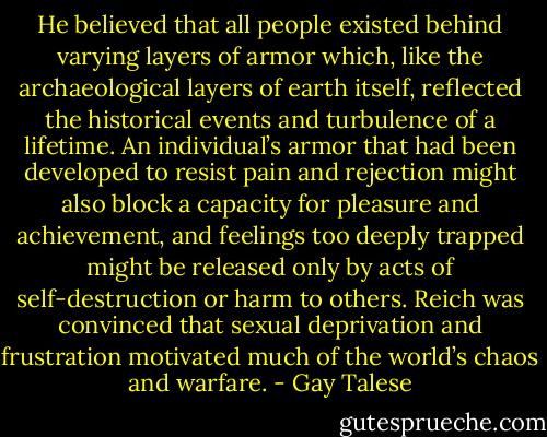 He believed that all people existed behind varying layers of armor which, like the archaeological layers of earth itself, reflected the historical events and turbulence of a lifetime. An individual’s armor that had been developed to resist pain and rejection might also block a capacity for pleasure and achievement, and feelings too deeply trapped might be released only by acts of self-destruction or harm to others. Reich was convinced that sexual deprivation and frustration motivated much of the world’s chaos and warfare. - Gay Talese