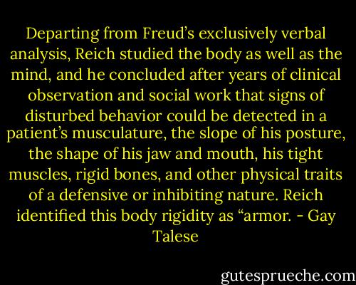 Departing from Freud’s exclusively verbal analysis, Reich studied the body as well as the mind, and he concluded after years of clinical observation and social work that signs of disturbed behavior could be detected in a patient’s musculature, the slope of his posture, the shape of his jaw and mouth, his tight muscles, rigid bones, and other physical traits of a defensive or inhibiting nature. Reich identified this body rigidity as “armor. - Gay Talese