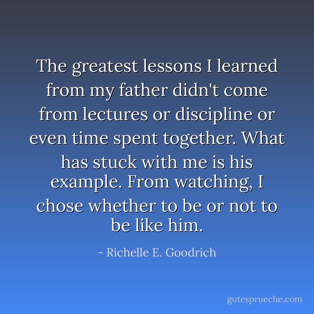 The greatest lessons I learned from my father didn't come from lectures or discipline or even time spent together. What has stuck with me is his example. From watching, I chose whether to be or not to be like him. - Richelle E. Goodrich