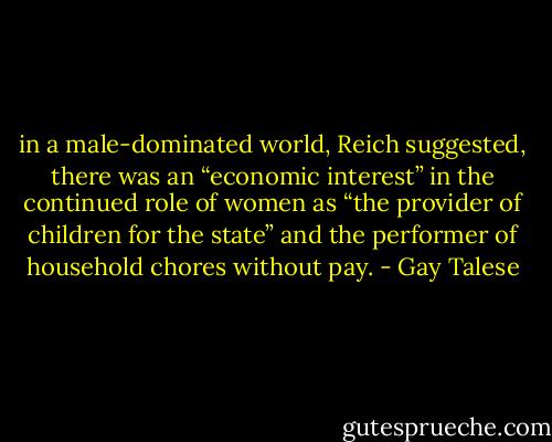 in a male-dominated world, Reich suggested, there was an “economic interest” in the continued role of women as “the provider of children for the state” and the performer of household chores without pay. - Gay Talese