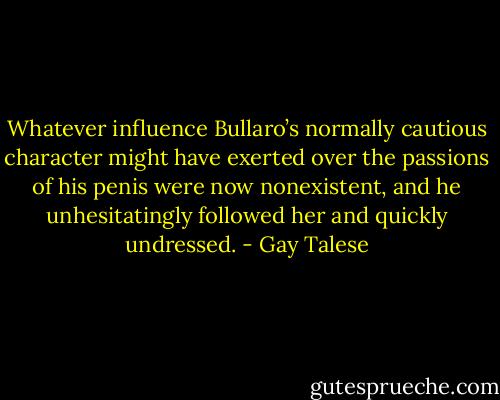 Whatever influence Bullaro’s normally cautious character might have exerted over the passions of his penis were now nonexistent, and he unhesitatingly followed her and quickly undressed. - Gay Talese