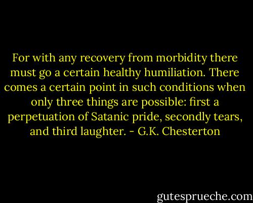 For with any recovery from morbidity there must go a certain healthy humiliation. There comes a certain point in such conditions when only three things are possible: first a perpetuation of Satanic pride, secondly tears, and third laughter. - G.K. Chesterton