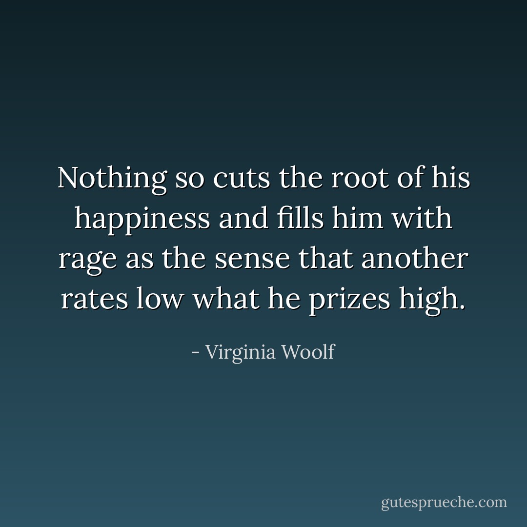 Nothing so cuts the root of his happiness and fills him with rage as the sense that another rates low what he prizes high. - Virginia Woolf
