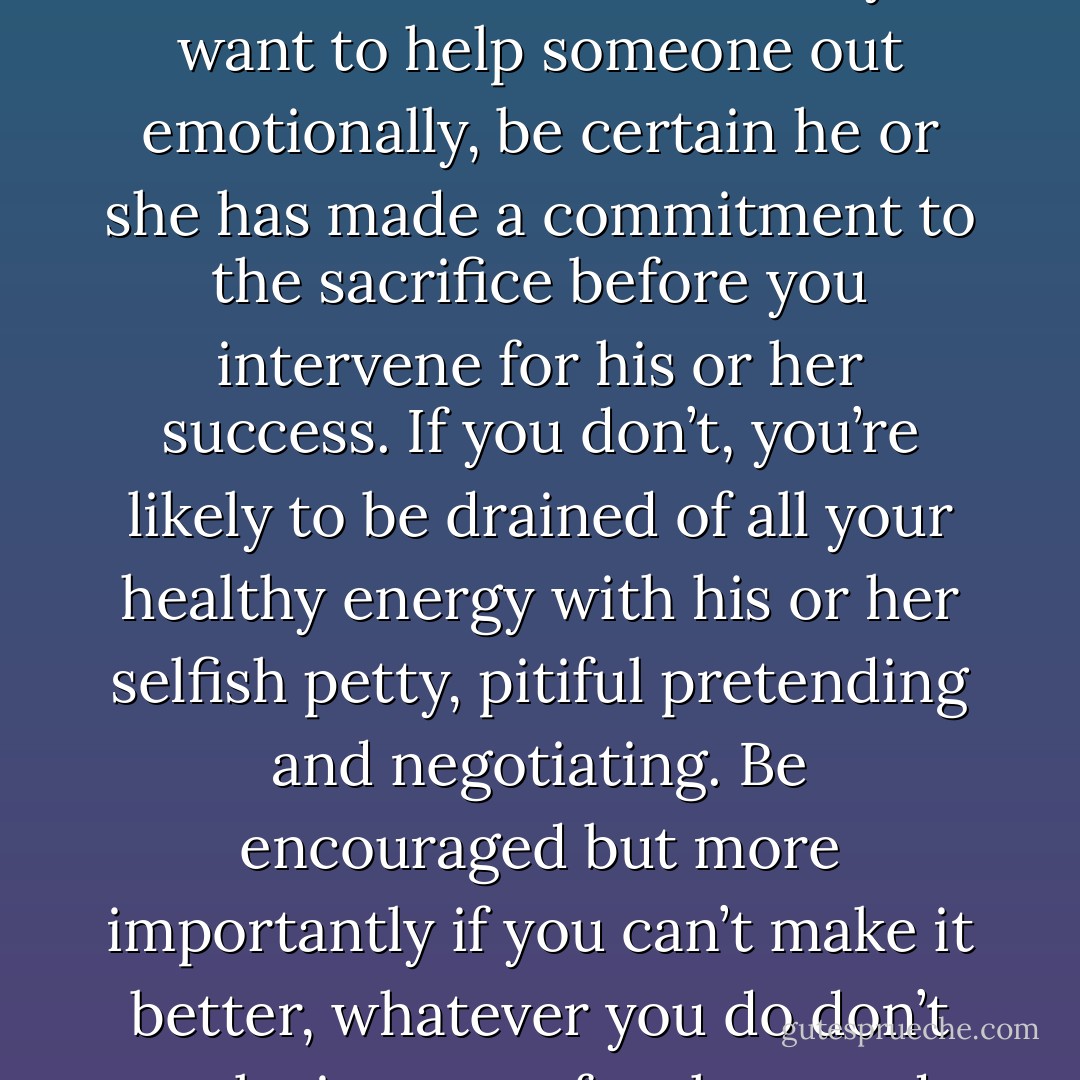 DRAMA: Be careful about being baited into the personal battles and confusion of others. If you want to help someone out emotionally, be certain he or she has made a commitment to the sacrifice before you intervene for his or her success. If you don’t, you’re likely to be drained of all your healthy energy with his or her selfish petty, pitiful pretending and negotiating. Be encouraged but more importantly if you can’t make it better, whatever you do don’t make it worse, for them and especially yourself - Kerry E. Wagner