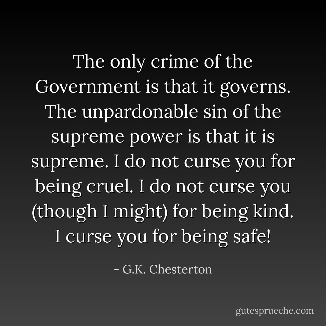 The only crime of the Government is that it governs. The unpardonable sin of the supreme power is that it is supreme. I do not curse you for being cruel. I do not curse you (though I might) for being kind. I curse you for being safe! - G.K. Chesterton