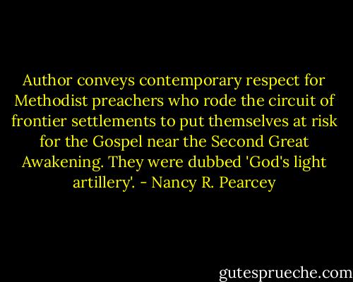 Author conveys contemporary respect for Methodist preachers who rode the circuit of frontier settlements to put themselves at risk for the Gospel near the Second Great Awakening. They were dubbed 'God's light artillery'. - Nancy R. Pearcey