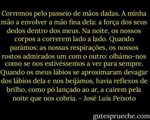 Corremos pelo passeio de mãos dadas. A minha mão a envolver a mão fina dela: a força dos seus dedos dentro dos meus. Na noite, os nossos corpos a correrem lado a lado. Quando parámos: as nossas respirações, os nossos rostos admirados um com o outro: olhámo-nos como se nos estivéssemos a ver para sempre. Quando os meus lábios se aproximaram devagar dos lábios dela e nos beijámos, havia reflexos de brilho, como pó lançado ao ar, a caírem pela noite que nos cobria. - José Luís Peixoto