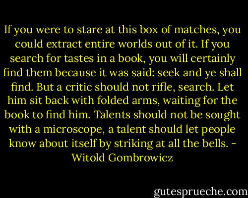 If you were to stare at this box of matches, you could extract entire worlds out of it. If you search for tastes in a book, you will certainly find them because it was said: seek and ye shall find. But a critic should not rifle, search. Let him sit back with folded arms, waiting for the book to find him. Talents should not be sought with a microscope, a talent should let people know about itself by striking at all the bells. - Witold Gombrowicz