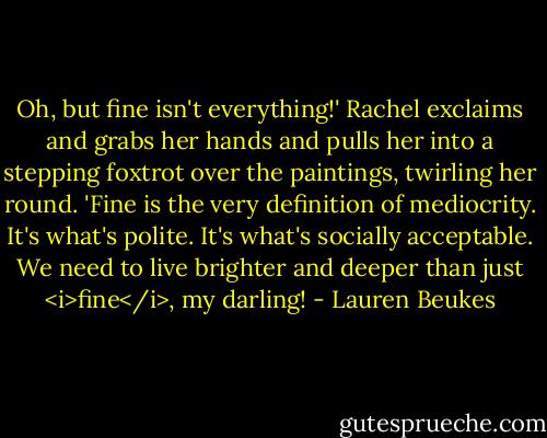 Oh, but fine isn't everything!' Rachel exclaims and grabs her hands and pulls her into a stepping foxtrot over the paintings, twirling her round. 'Fine is the very definition of mediocrity. It's what's polite. It's what's socially acceptable. We need to live brighter and deeper than just <i>fine</i>, my darling! - Lauren Beukes