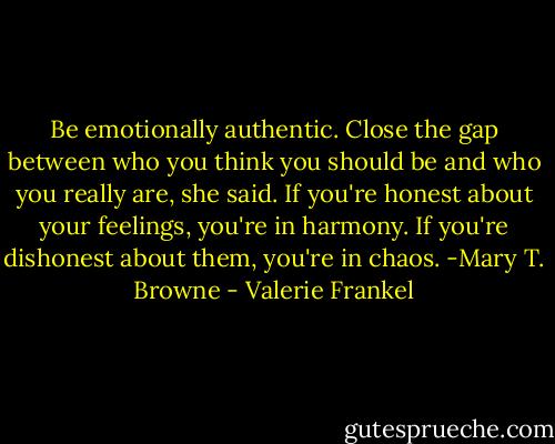 Be emotionally authentic. Close the gap between who you think you should be and who you really are, she said. If you're honest about your feelings, you're in harmony. If you're dishonest about them, you're in chaos. -Mary T. Browne - Valerie Frankel