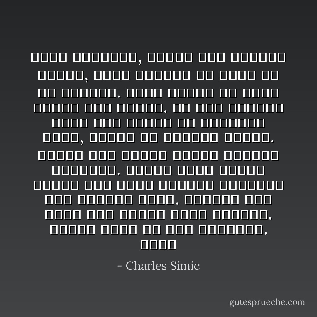 يخطو الميت نازلا من على المقصلة. يحمل تحت ذراعه رأسه الذبيح.<br />شجر التفاح مُزهر. والميت يشق طريقه إلى حانة القرية والجميع يشاهدون. هنالك يسحب كرسياً ويجلس جنب منضدة ويطلب زجاجتي بيرة, واحدةً له وواحدةً لرأسه. تمسح أمي يديها في المريلة وتقوم على خدمته.<br />ما أشد الهدوء في العالم. يمكن للمرء أن يسمع النهر, الذي أحيانا ما ينسى في غمرة ارتباكه, ويجري إلى الوراء - Charles Simic