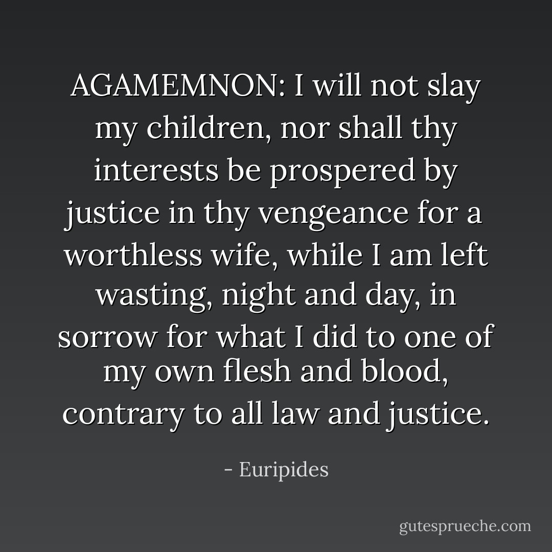 AGAMEMNON: I will not slay my children, nor shall thy interests be prospered by justice in thy vengeance for a worthless wife, while I am left wasting, night and day, in sorrow for what I did to one of my own flesh and blood, contrary to all law and justice. - Euripides