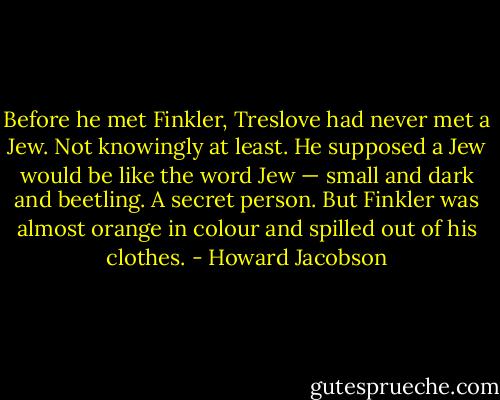 Before he met Finkler, Treslove had never met a Jew. Not knowingly at least. He supposed a Jew would be like the word Jew — small and dark and beetling. A secret person. But Finkler was almost orange in colour and spilled out of his clothes. - Howard Jacobson