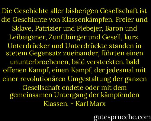 Die Geschichte aller bisherigen Gesellschaft ist die Geschichte von Klassenkämpfen. Freier und Sklave, Patrizier und Plebejer, Baron und Leibeigener, Zunftbürger und Gesell, kurz, Unterdrücker und Unterdrückte standen in stetem Gegensatz zueinander, führten einen ununterbrochenen, bald versteckten, bald offenen Kampf, einen Kampf, der jedesmal mit einer revolutionären Umgestaltung der ganzen Gesellschaft endete oder mit dem gemeinsamen Untergang der kämpfenden Klassen. - Karl Marx