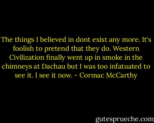 The things I believed in dont exist any more. It's foolish to pretend that they do. Western Civilization finally went up in smoke in the chimneys at Dachau but I was too infatuated to see it. I see it now. - Cormac McCarthy