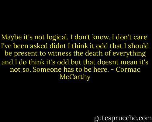 Maybe it's not logical. I don't know. I don't care. I've been asked didnt I think it odd that I should be present to witness the death of everything and I do think it's odd but that doesnt mean it's not so. Someone has to be here. - Cormac McCarthy