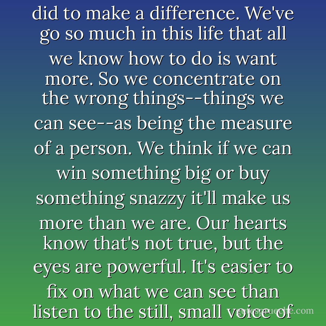 What's wrong with the world," Nana explained, "is that people stopped listening to their hearts... <br /> "Not everybody stopped listening," she continued, "but enough people did to make a difference. We've go so much in this life that all we know how to do is want more. So we concentrate on the wrong things--things we can see--as being the measure of a person. We think if we can win something big or buy something snazzy it'll make us more than we are. Our hearts know that's not true, but the eyes are powerful. It's easier to fix on what we can see than listen to the still, small voice of a whispering heart."<br /> Nana turned her eyes on me like a vet looking for fleas: "A heart will say amazing things if it's given half a chance. - Joan Bauer