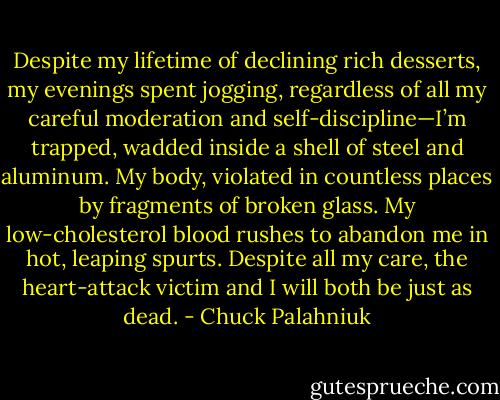 Despite my lifetime of declining rich desserts, my evenings spent jogging, regardless of all my careful moderation and self-discipline—I’m trapped, wadded inside a shell of steel and aluminum. My body, violated in countless places by fragments of broken glass. My low-cholesterol blood rushes to abandon me in hot, leaping spurts. Despite all my care, the heart-attack victim and I will both be just as dead. - Chuck Palahniuk