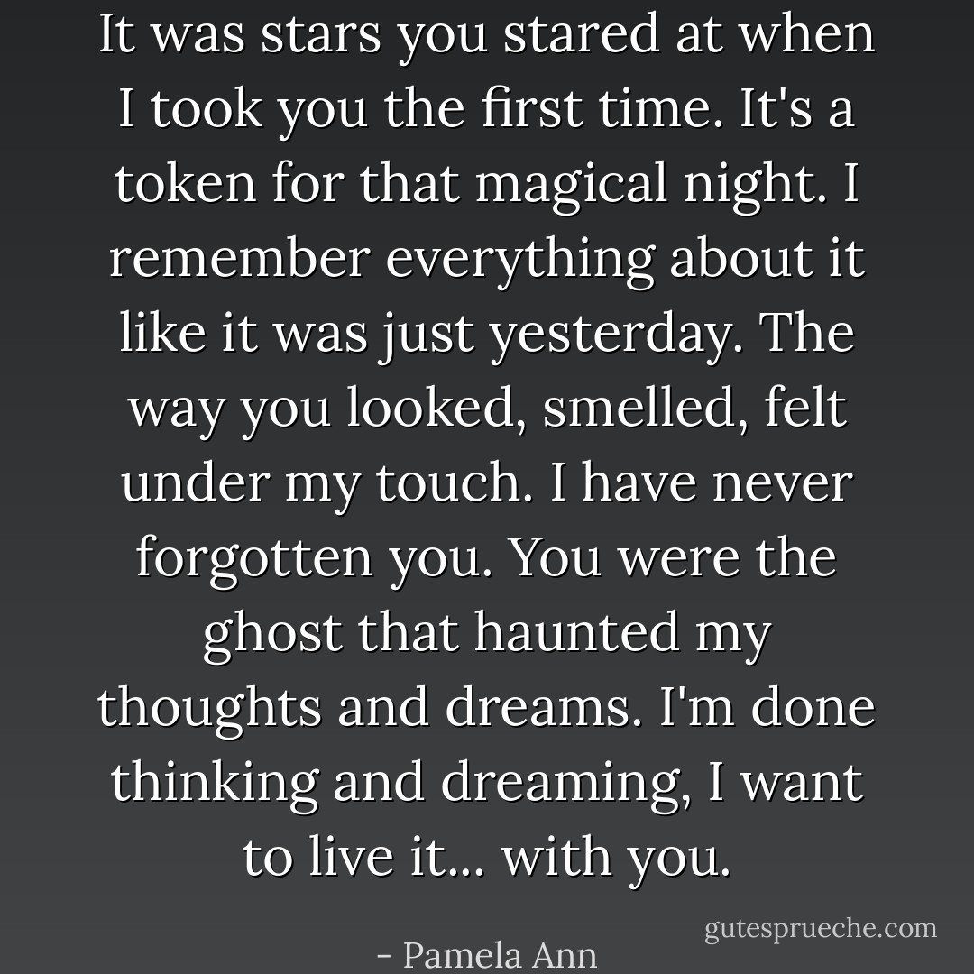 It was stars you stared at when I took you the first time. It's a token for that magical night. I remember everything about it like it was just yesterday. The way you looked, smelled, felt under my touch. I have never forgotten you. You were the ghost that haunted my thoughts and dreams. I'm done thinking and dreaming, I want to live it... with you. - Pamela Ann