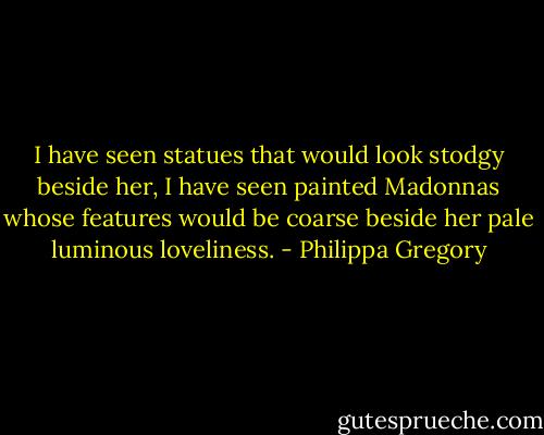 I have seen statues that would look stodgy beside her, I have seen painted Madonnas whose features would be coarse beside her pale luminous loveliness. - Philippa Gregory