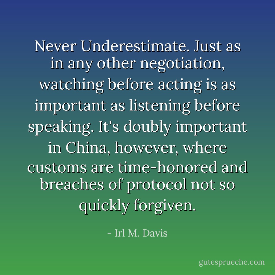 Never Underestimate. Just as in any other negotiation, watching before acting is as important as listening before speaking. It's doubly important in China, however, where customs are time-honored and breaches of protocol not so quickly forgiven. - Irl M. Davis