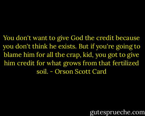 You don't want to give God the credit because you don't think he exists. But if you're going to blame him for all the crap, kid, you got to give him credit for what grows from that fertilized soil. - Orson Scott Card