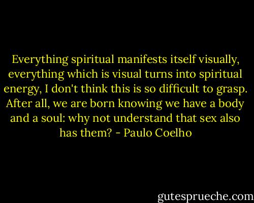 Everything spiritual manifests itself visually, everything which is visual turns into spiritual energy, I don't think this is so difficult to grasp. After all, we are born knowing we have a body and a soul: why not understand that sex also has them? - Paulo Coelho