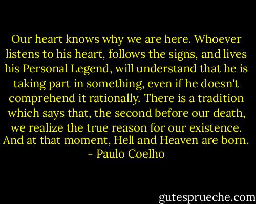 Our heart knows why we are here. Whoever listens to his heart, follows the signs, and lives his Personal Legend, will understand that he is taking part in something, even if he doesn't comprehend it rationally. There is a tradition which says that, the second before our death, we realize the true reason for our existence. And at that moment, Hell and Heaven are born. - Paulo Coelho