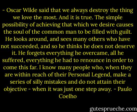 - Oscar Wilde said that we always destroy the thing we love the most. And it is true. The simple possibility of achieving that which we desire causes the soul of the common man to be filled with guilt. He looks around, and sees many others who have not succeeded, and so he thinks he does not deserve it. He forgets everything he overcame, all he suffered, everything he had to renounce in order to come this far. I know many people who, when they are within reach of their Personal Legend, make a series of silly mistakes and do not attain their objective - when it was just one step away. - Paulo Coelho