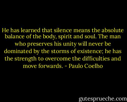 He has learned that silence means the absolute balance of the body, spirit and soul. The man who preserves his unity will never be dominated by the storms of existence; he has the strength to overcome the difficulties and move forwards. - Paulo Coelho
