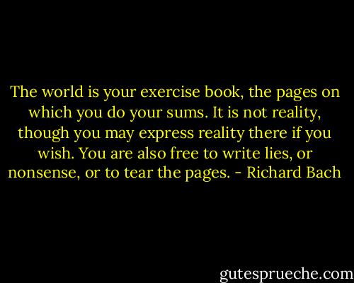 The world is your exercise book, the pages on which you do your sums. It is not reality, though you may express reality there if you wish. You are also free to write lies, or nonsense, or to tear the pages. - Richard Bach
