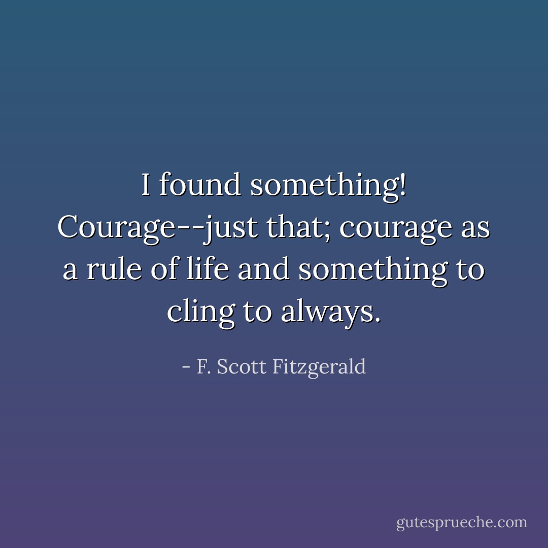 I found something! Courage--just that; courage as a rule of life and something to cling to always. - F. Scott Fitzgerald