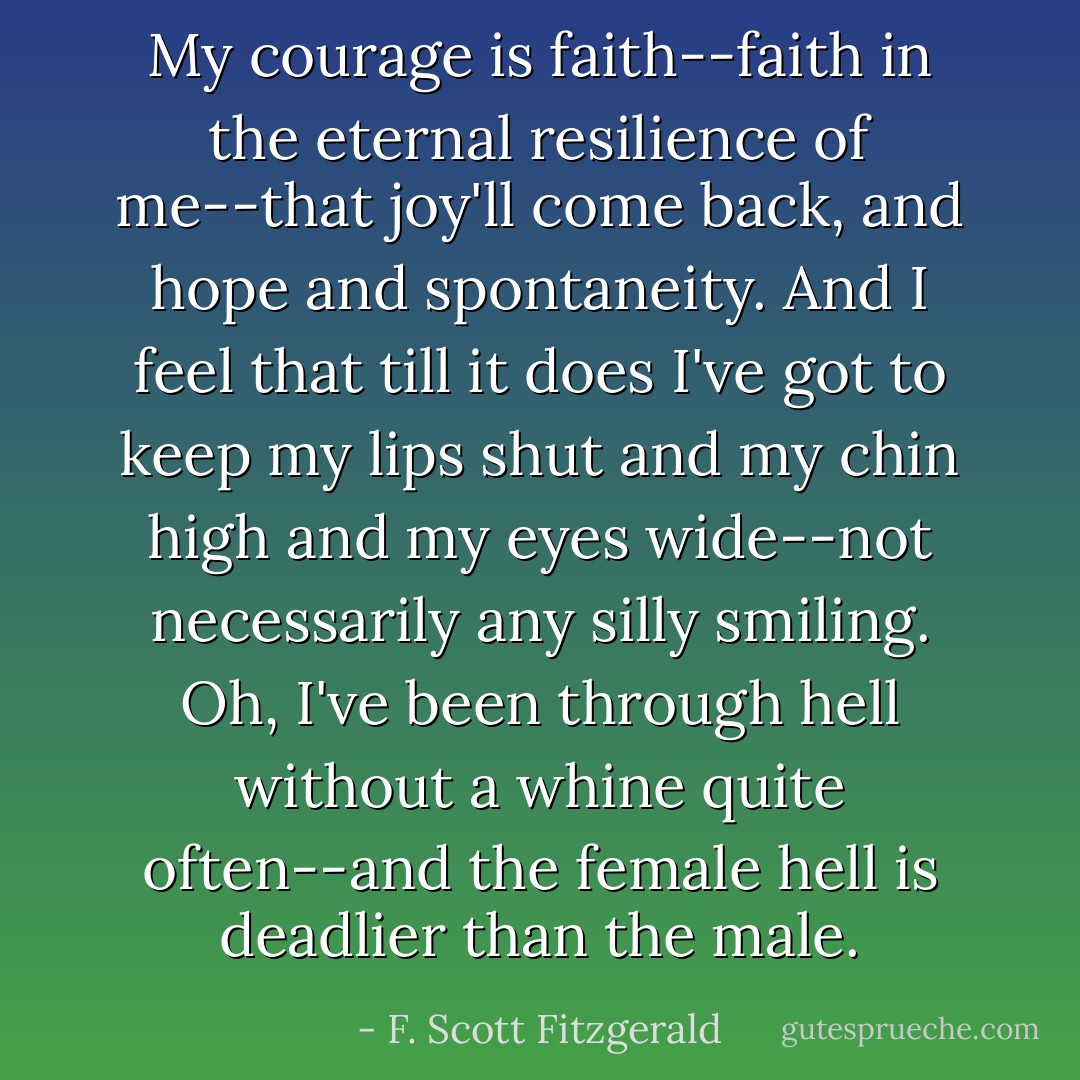 My courage is faith--faith in the eternal resilience of me--that joy'll come back, and hope and spontaneity. And I feel that till it does I've got to keep my lips shut and my chin high and my eyes wide--not necessarily any silly smiling. Oh, I've been through hell without a whine quite often--and the female hell is deadlier than the male. - F. Scott Fitzgerald