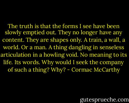 The truth is that the forms I see have been slowly emptied out. They no longer have any content. They are shapes only. A train, a wall, a world. Or a man. A thing dangling in senseless articulation in a howling void. No meaning to its life. Its words. Why would I seek the company of such a thing? Why? - Cormac McCarthy