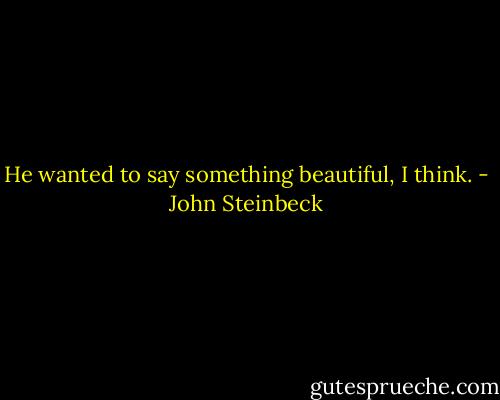 He wanted to say something beautiful, I think. - John Steinbeck