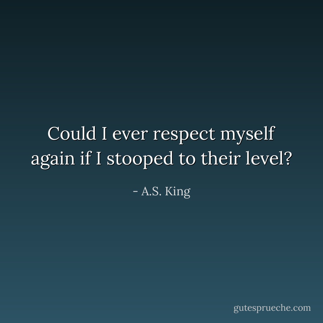 Could I ever respect myself again if I stooped to their level? - A.S. King