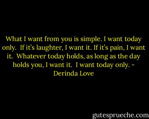 What I want from you is simple. I want today only.<br /><br />If it’s laughter, I want it. If it’s pain, I want it.<br /><br />Whatever today holds, as long as the day holds you, I want it.<br /><br />I want today only. - Derinda Love