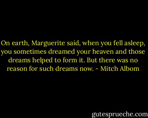 On earth, Marguerite said, when you fell asleep, you sometimes dreamed your heaven and those dreams helped to form it. But there was no reason for such dreams now. - Mitch Albom