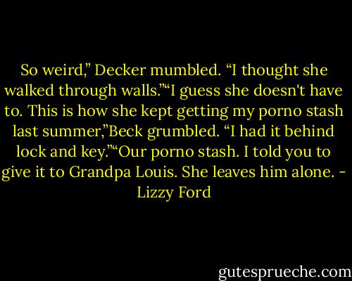 So weird,” Decker mumbled. “I thought she walked through walls.”“I guess she doesn't have to. This is how she kept getting my porno stash last summer,”Beck<br />grumbled. “I had it behind lock and key.”“Our porno stash. I told you to give it to Grandpa Louis. She leaves him alone. - Lizzy Ford