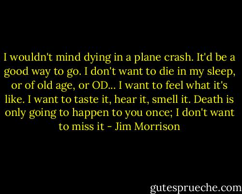 I wouldn't mind dying in a plane crash. It'd be a good way to go. I don't want to die in my sleep, or of old age, or OD... I want to feel what it's like. I want to taste it, hear it, smell it. Death is only going to happen to you once; I don't want to miss it - Jim Morrison