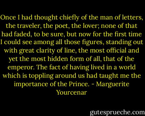 Once I had thought chiefly of the man of letters, the traveler, the poet, the lover; none of that had faded, to be sure, but now for the first time I could see among all those figures, standing out with great clarity of line, the most official and yet the most hidden form of all, that of the emperor. The fact of having lived in a world which is toppling around us had taught me the importance of the Prince. - Marguerite Yourcenar
