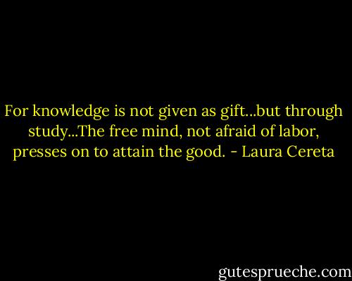 For knowledge is not given as gift...but through study...The free mind, not afraid of labor, presses on to attain the good. - Laura Cereta
