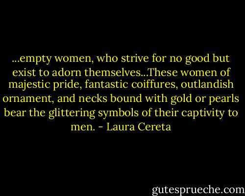 ...empty women, who strive for no good but exist to adorn themselves...These women of majestic pride, fantastic coiffures, outlandish ornament, and necks bound with gold or pearls bear the glittering symbols of their captivity to men. - Laura Cereta