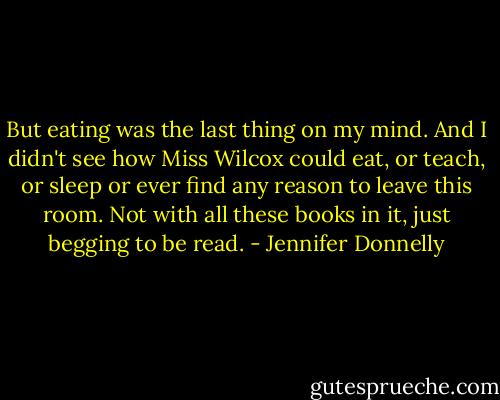 But eating was the last thing on my mind. And I didn't see how Miss Wilcox could eat, or teach, or sleep or ever find any reason to leave this room. Not with all these books in it, just begging to be read. - Jennifer Donnelly