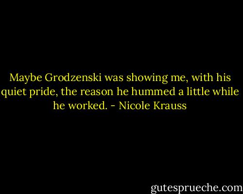 Maybe Grodzenski was showing me, with his quiet pride, the reason he hummed a little while he worked. - Nicole Krauss