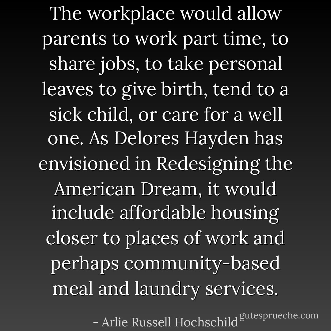 The workplace would allow parents to work part time, to share jobs, to take personal leaves to give birth, tend to a sick child, or care for a well one. As Delores Hayden has envisioned in Redesigning the American Dream, it would include affordable housing closer to places of work and perhaps community-based meal and laundry services. - Arlie Russell Hochschild