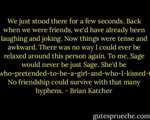 We just stood there for a few seconds. Back when we were friends, we'd have already been laughing and joking. Now things were tense and awkward. There was no way I could ever be relaxed around this person again. To me, Sage would never be just Sage. She'd be Sage-the-boy-who-pretended-to-be-a-girl-and-who-I-kissed-that-one-time. No friendship could survive with that many hyphens. - Brian Katcher